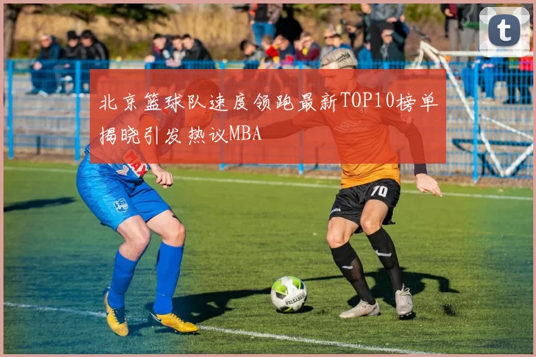 北京篮球队速度领跑最新TOP10榜单揭晓引发热议MBA