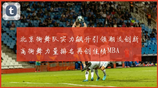 北京街舞队实力飙升引领潮流创新高街舞力量排名再创佳绩MBA