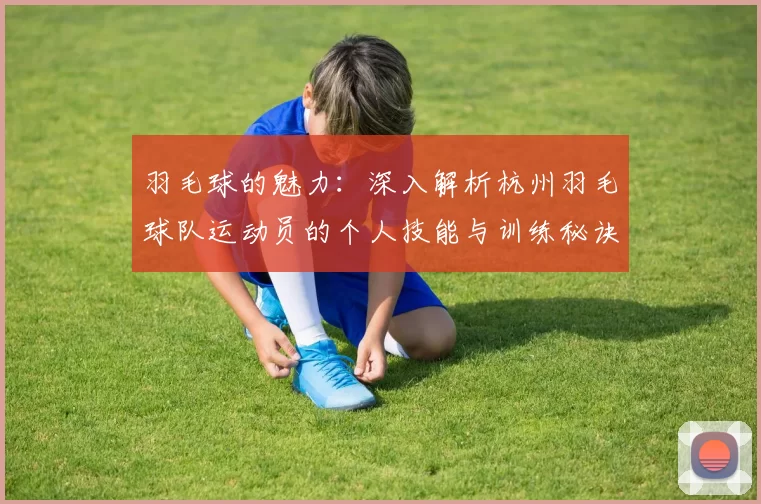 羽毛球的魅力：深入解析杭州羽毛球队运动员的个人技能与训练秘诀