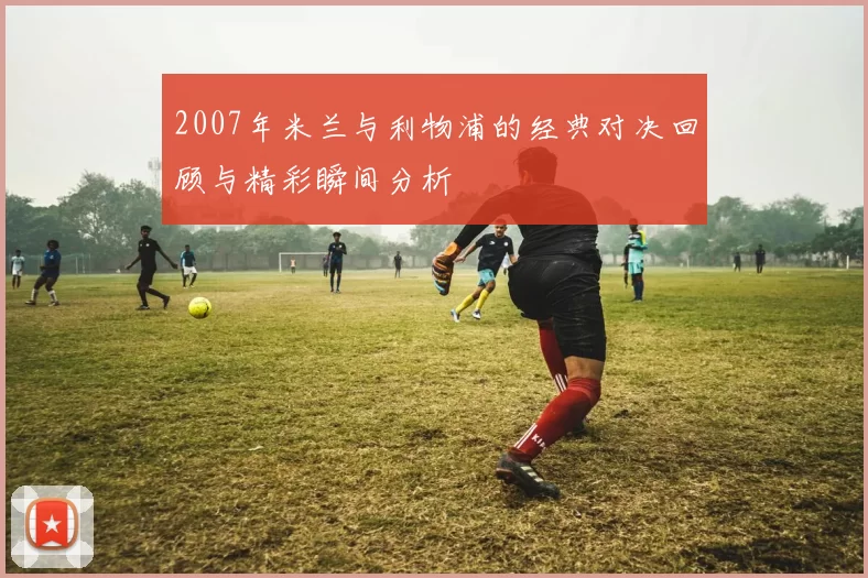 2007年米兰与利物浦的经典对决回顾与精彩瞬间分析