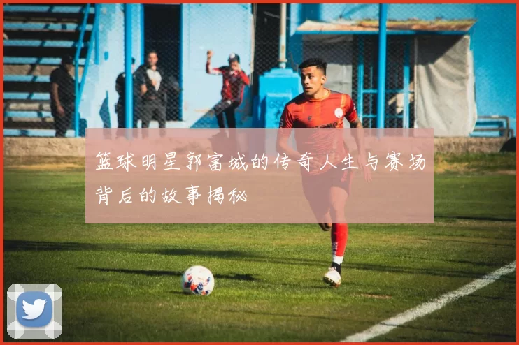 篮球明星郭富城的传奇人生与赛场背后的故事揭秘