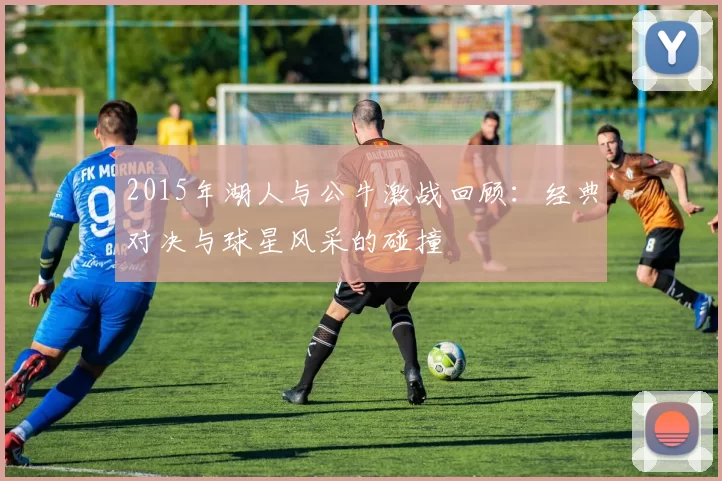 2015年湖人与公牛激战回顾：经典对决与球星风采的碰撞