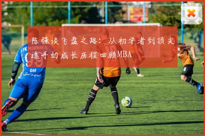 陈强谈飞盘之路：从初学者到顶尖选手的成长历程回顾MBA