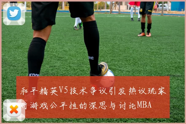 和平精英V5技术争议引发热议玩家对游戏公平性的深思与讨论MBA