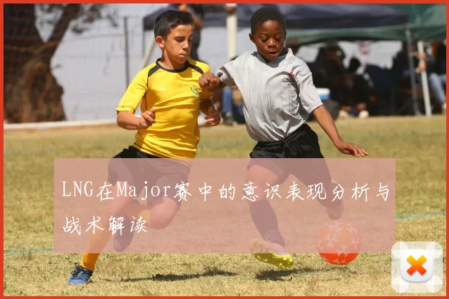 LNG在Major赛中的意识表现分析与战术解读