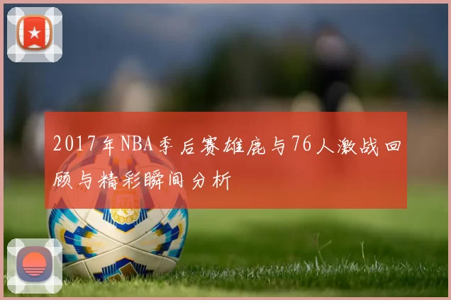2017年NBA季后赛雄鹿与76人激战回顾与精彩瞬间分析